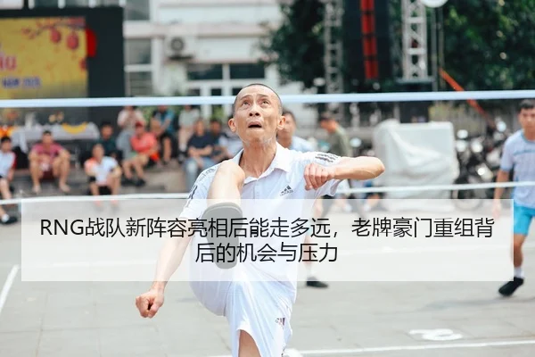 RNG战队新阵容亮相后能走多远，老牌豪门重组背后的机会与压力