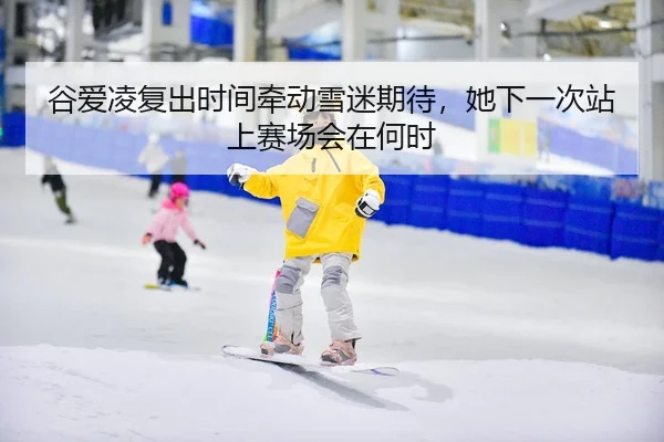 谷爱凌复出时间牵动雪迷期待，她下一次站上赛场会在何时